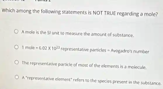 Which among the following statements is NOT TRUE regarding a mole?
A mole is the SI unit to measure the amount of substance.
1mole=6.02times 10^23representative particles=Avogadro's number
The representative particle of most of the elements is a molecule.
A "representative element"refers to the species present in the substance.