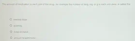 The amount of medication in each unit of the drug - for example the number of mcg.mg, or g in each unit dose, is called the
desired dose.
quantity.
dose on hand.
amount to administer.