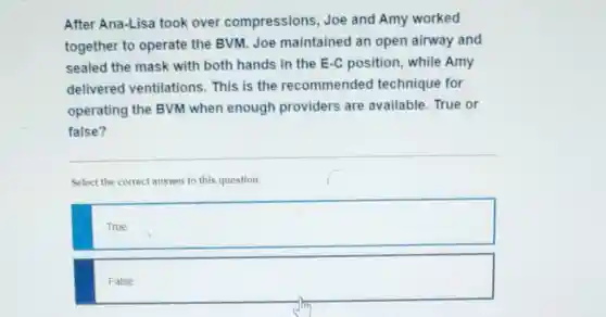 After Ana-Lisa took over compressions Joe and Amy worked
together to operate the BVM.Joe maintained an open airway and
sealed the mask with both hands in the E-C position, while Amy
delivered ventilations This is the recommended technique for
operating the BVM when enough providers are available. True or
false?
Select the correct answer to this question.
True
False