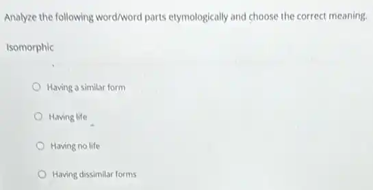 Analyze the following word/word parts etymologically and choose the correct meaning.
Isomorphic
Having a similar form
Having life
Having no life
Having dissimilar forms