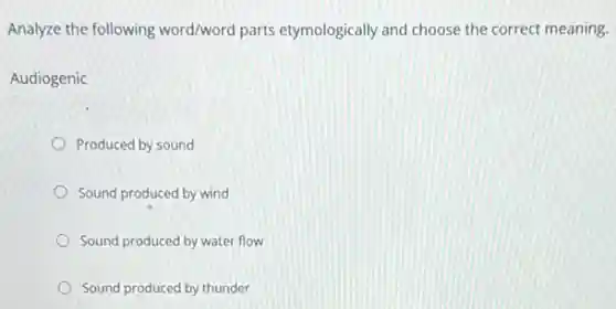 Analyze the following word/word parts etymologically and choose the correct meaning.
Audiogenic
Produced by sound
Sound produced by wind
Sound produced by water flow
Sound produced by thunder