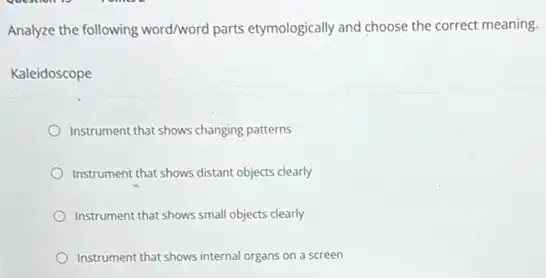 Analyze the following word/word parts etymologically and choose the correct meaning.
Kaleidoscope
Instrument that shows changing patterns
Instrument that shows distant objects clearly
Instrument that shows small objects clearly
Instrument that shows internal organs on a screen
