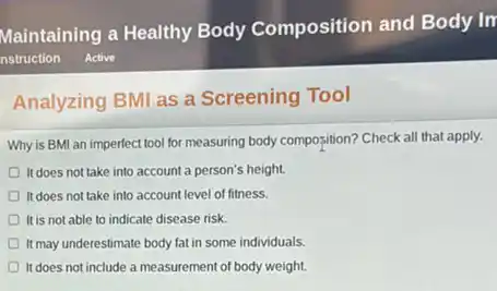 Analyzing BMI as a Screening Tool
Why is BMI an imperfect tool for measuring body composition? Check all that apply.
It does not take into account a person's height.
It does not take into account level of fitness.
It is not able to indicate disease risk.
It may underestimate body fat in some individuals.
It does not include a measurement of body weight.