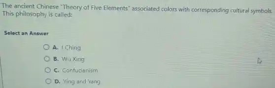 The ancient Chinese "Theory of Five Elements'associated colors with corresponding cultural symbols.
This philosophy is called:
Select an Answer
A. I Ching
B. Wu Xing
C. Confucianism
D. Ying and Yang