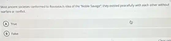 Most ancient societies conformed to Rousseau's idea of the "Noble Savage"; they existed peacefully with each other without
warfare or conflict.
A True
B False