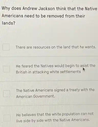 Why does Andrew Jackson think that the Native
Americans need to be removed from their
lands?
There are resources on the land that he wants.
He feared the Natives would begin to asist the
British in attacking white settlements
The Native Americans signed a treaty with the
American Government.
He believes that the white population can not
live side by side with the Native Americans.