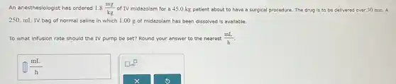 An anesthesiologist has ordered 1.8(mg)/(kg) of IV midazolam for a 45.0 kg patient about to have a surgical procedure. The drug is to be delivered over 30 min. A
250. mL IV bag of normal saline in which 1.00 g of midazolam has been dissolved is available.
To what infusion rate should the IV pump be set? Round your answer to the nearest (mL)/(h)
square (mL)/(h)