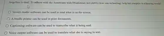 Angeline is deaf. To adhere with the Americans with Disabilities Act (ADA)how can technology help her compete in a hearing world?
Screen reader software can be used to read what is on the screen.
A braille printer can be used to print documents.
Captioning software can be used to transcribe what is being said.
Voice output software can be used to translate what she is saying to text.
