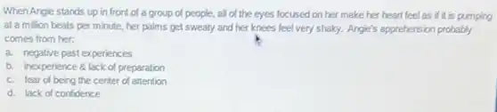 When Angle stands up in front of a group of people, all of the eyes focused on her make her heart feel as if it is pumping
at a million beats per minute, her palms get sweaty and her knees feel very shaky. Angle's apprehension probably
comes from her:
a. negative past experiences
b. inexperience 8 lack of preparation
c. fear of being the center of attention
d. lack of confidence