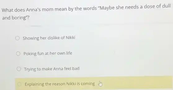 What does Anna's mom mean by the words "Maybe she needs a dose of dull
and boring"?
Showing her dislike of Nikki
Poking fun at her own life
Trying to make Anna feel bad
Explaining the reason Nikki is coming