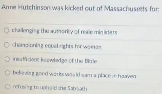 Anne Hutchinson was kicked out of Massachusetts for:
challenging the authority of male ministers
championing equal rights for women
insufficient knowledge of the Bible
believing good works would earn a place in heaven
refusing to uphold the Sabbath