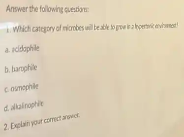 Answer the following questions:
1. Which category of microbes will because togrow in a hypertonic environment?
a. acidophile
b. barophile
c. osmophile
d. alkalinophile
2. Explain your correct answer.