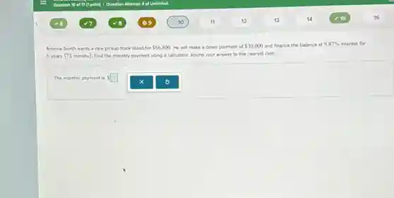Antoine Smith wants a new pickup truck listed for 66,800 He will make a down payment of 30,000 and finance the balance at 9.87% interest for
6 years (72 months). Find the monthly payment using a calculator. Round your answer to the nearest cent.
The monthly payment is Ssquare