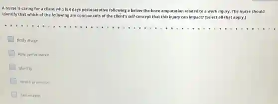 Anurse is caring for a client who Is 4 days postoperative following a below-the-knee amputation related to a work injury. The nurse should
Identify that which of the following are components of the client's self-concept that this injury can impact? (Select all that apply.)
Body image
Role performance
Identity
Health promotion
Self-esteem