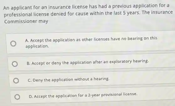 An applicant for an insurance license has had a previous application for a
professional license denied for cause within the last 5 years. The insurance
Commissioner may
A. Accept the application as other licenses have no bearing on this
application.
B. Accept or deny the application after an exploratory hearing.
C. Deny the application without a hearing.
D. Accept the application for a 2-year provisional license.