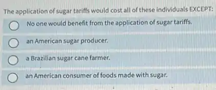 The application of sugar tariffs would cost all of these individuals EXCEPT:
No one would benefit from the application of sugar tariffs.
an American sugar producer.
a Brazilian sugar cane farmer.
an American consumer of foods made with sugar.
