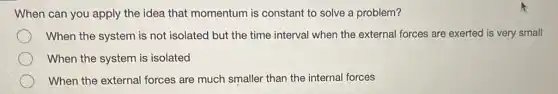 When can you apply the idea that momentum is constant to solve a problem?
When the system is not isolated but the time interval when the external forces are exerted is very small
When the system is isolated
When the external forces are much smaller than the internal forces
