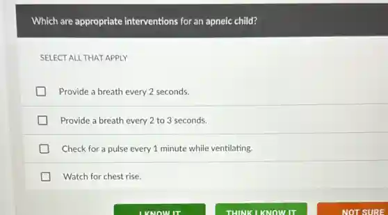 Which are appropriate interventions for an apneic child?
SELECT ALL THAT APPLY
Provide a breath every 2 seconds.
Provide a breath every 2 to 3 seconds.
Check for a pulse every 1 minute while ventilating.
Watch for chest rise.