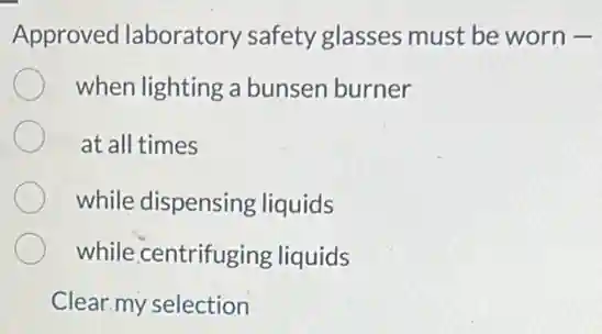 Approved laboratory safety glasses must be worn -
when lighting a bunsen burner
at all times
while dispensing liquids
while centrifuging liquids
Clear my selection