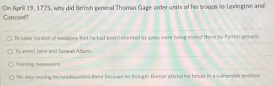 On April 19,1775, why did British general Thomas Gage order units of his troops to Lexington and
Concord?
To seize control of weapons that he had been informed by spies were being stored there by Patriot groups
To arrest John and Samuel Adams
Training maneuvers
He was moving his headquarters there because he thought Boston placed his forces in a vulnerable position