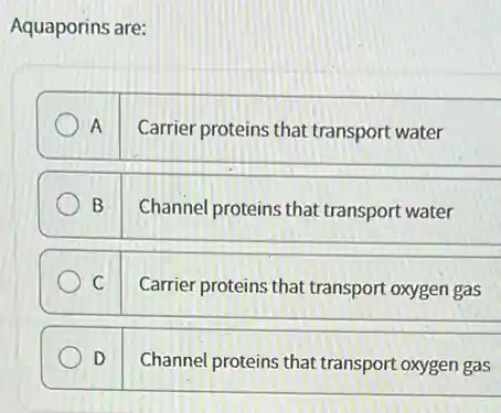Aquaporins are:
A Carrier proteins that transport water
B Channel proteins that transport water
C Carrier proteins that transport oxygen gas
D Channel proteins that transport oxygen gas