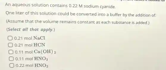 An aqueous solution contains 0.22 M sodium cyanide.
One liter of this solution could be converted into a buffer by the addition of:
(Assume that the volume remains constant as each substance is added.)
(Select all that apply.)
0.21 mol NaCl
0.21 mol HCN
0.11 mol Ca(OH)_(2)
0.11 mol HNO_(3)
0.22molHNO_(3)