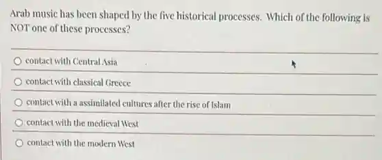 Arab music has been shaped by the five historical processes.Which of the following is
NOT one of these processes?
contact with Central Asia
contact with classical Greece
contact with a assimilated cultures after the rise of Islam
contact with the medieval West
contact with the modern West