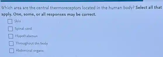 Which area are the central thermoreceptors located in the human body? Select all that
apply. One, some, or all responses may be correct.
Skin
Spinal cord
Hypothalamus
Throughout the body
Abdominal organs