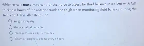 Which area is most important for the nurse to assess for fluid balance in a client with full-
thickness burns of the anterior trunk and thigh when monitoring fluid balance during the
first 2 to 3 days after the burn?
Weight every day
Urinary output every hour
Blood pressure every 15 minutes
Extent of peripheral edema every 4 hours