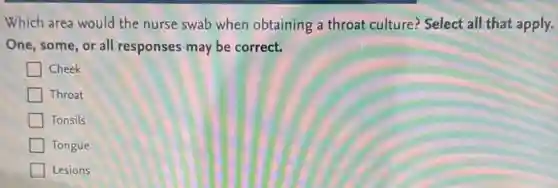 Which area would the nurse swab when obtaining a throat culture? Select all that apply.
One, some, or all responses may be correct.
Cheek
Throat
Tonsils
Tongue
Lesions