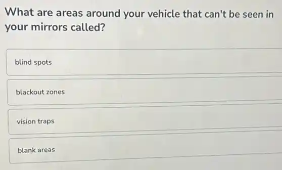 What are areas around your vehicle that can't be seen in
your mirrors called?
blind spots
blackout zones
vision traps
blank areas