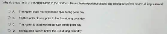 Why do areas north of the Arctic Circle in the Northern Hemisphere experience a polar day lasting for several months during summer?
A. The region does not experience spin during polar day.
B. Earth is at its closest point to the Sun during polar day.
C. The region is tilted toward the Sun during polar day.
D. Earth's orbit passes below the Sun during polar day.