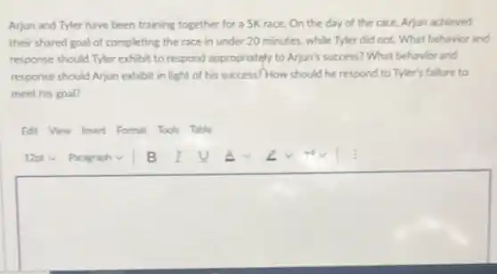 Arjun and Tyler have been training together for a 5K race. On the day of the race, Arjun achieved
their shared goal of completing the race in under 20 minutes, while Tyler did not. What behavior and
response should Tyler exhibit to respond appropriately to Arjun's success? What behavior and
response should Arjun exhibit in light of his success? How should he respond to Tyler's failure to
meet his goal?
Edit View Insert Format Tools Table
square