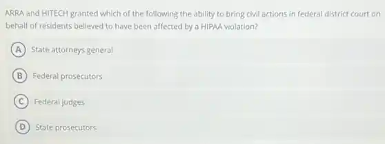 ARRA and HITECH granted which of the following the ability to bring civil actions in federal district court on
behalf of residents believed to have been affected by a HIPAA violation?
A State attorneys general
B Federal prosecutors
C Federal judges
D State prosecutors