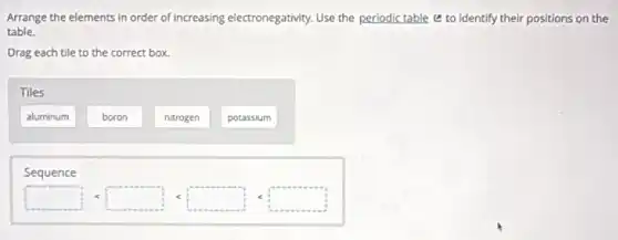 Arrange the elements in order of increasing electronegativity.Use the periodic table to identify their positions on the
table.
Drag each tile to the correct box.
Tiles
aluminum
boron
nitrogen
potassium
Sequence