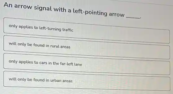 An arrow signal with a left-pointing arrow __
only applies to left -turning traffic
will only be found in rural areas
only applies to cars in the far-left lane
will only be found in urban areas