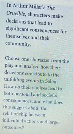 In Arthur Miller's The
Crucible, characters make
decisions that lead to
significant consequences for
themselves and their
community.
Choose one character from the
play and analyze how their
decisions contribute to the
unfolding events in Salem.
How do their choices lead to
both personal and societal
consequences, and what does
this suggest about the
relationship between
individual actions and larger