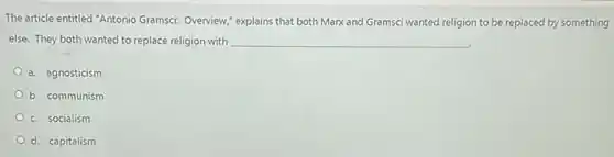 The article entitled "Antonio Gramsci: Overview; explains that both Marx and Gramsci wanted religion to be replaced by something
else. They both wanted to replace religion with __
a. agnosticism
b. communism
c. socialism
d. capitalism