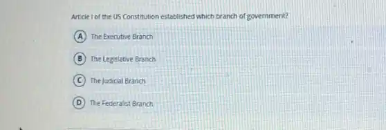 Article I of the US Constitution established which branch of government?
A The Executive Branch
B The Legislative Branch
C The Judicial Branch
D The Federalist Branch