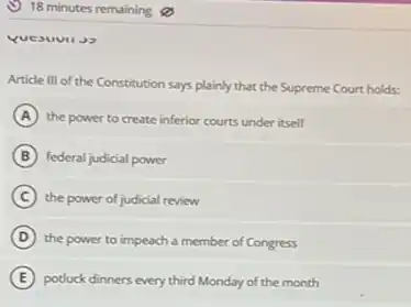 Article III of the Constitution says plainly that the Supreme Court holds:
A the power to create inferior courts under itself
B federal judicial power
C the power of judicial review
D the power to impeach a member of Congress
E potluck dinners every third Monday of the month