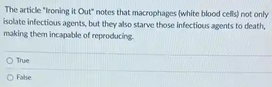 The article "Ironing it Out" notes that macrophages (white blood cells) not only
isolate infectious agents but they also starve those infectious agents to death.
making them incapable of reproducing.
True
False