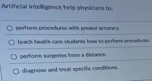 Artificial intelligence help physicians to:
perform procedures with greater accuracy.
teach health care students how to perform procedures.
perform surgeries from a distance.
diagnose and treat specific conditions.