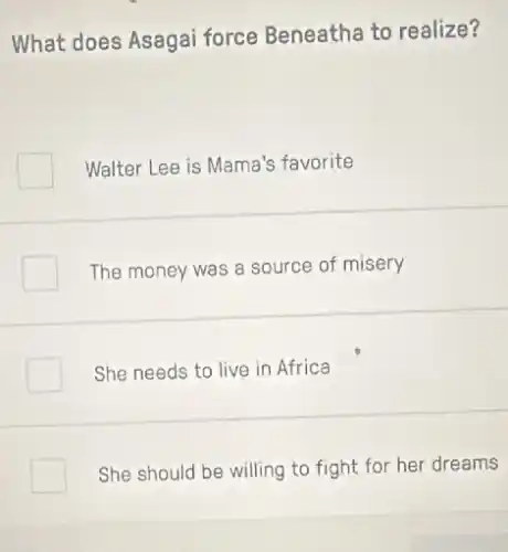 What does Asagai force Beneatha to realize?
Walter Lee is Mama's favorite
The money was a source of misery
She needs to live in Africa
She should be willing to fight for her dreams
