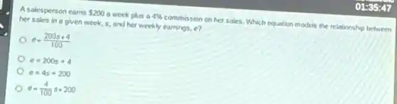 Asalesperson earns 200 a week plus a 4%  commission on her sales Which equation models the relationship between
her sales in a given week, s, and her weekly earnings, e?
e=(200s+4)/(100)
e=200s+4
e=4s+200
e=(4)/(100)s+200
