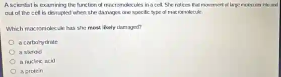 Ascientist is examining the function of macromolecules in a cell. She notices that movement of large molecules into and
out of the cell is disrupted when she damages one specific type of macromolecule.
Which macromolecule has she most likely damaged?
a carbohydrate
a steroid
a nucleic acid
a protein