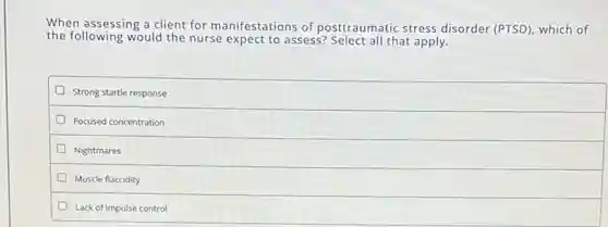 When assessing a client for manifestations of posttraumatic stress disorder (PTSD), which of
the following would the nurse expect to assess?Select all that apply.
Strong startle response
Focused concentration
Nightmares
D Muscle flaccidity
Lack of impulse control