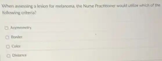 When assessing a lesion for melanoma, the Nurse Practitioner would utilize which of the
following criteria?
Asymmnetry
Border
Color
Distance