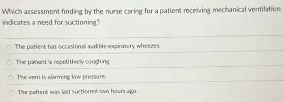 Which assessment finding by the nurse caring for a patient receiving mechanical ventilation
indicates a need for suctioning?
The patient has occasional audible expiratory wheezes.
The patient is repetitively coughing.
The vent is alarming low pressure.
The patient was last suctioned two hours ago.