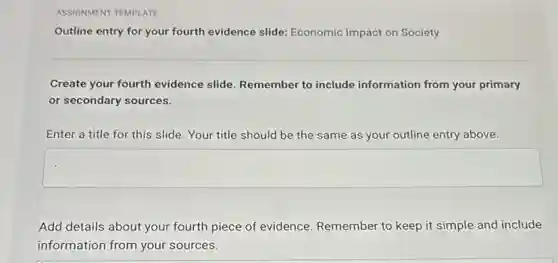 ASSIGNMENT TEMPLATE
Outline entry for your fourth evidence slide:Economic Impact on Society
Create your fourth evidence slide. Remember to include information from your primary
or secondary sources.
Enter a title for this slide. Your title should be the same as your outline entry above.
square
Add details about your fourth piece of evidence Remember to keep it simple and include
information from your sources.