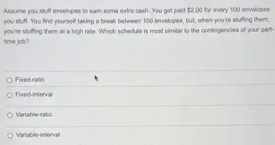 Assume you stuff envelopes to earn some extra cash. You get paid 2.00 for every 100 envelopes
you stuff. You find yourself taking a break between 100 envelopes, but when you're stuffing them,
you're stuffing them at a high rate. Which schedule is most similar to the contingencies of your part-
time job?
Fixed-ratio
Fixed-interval
Variable-ratio
Variable-interval